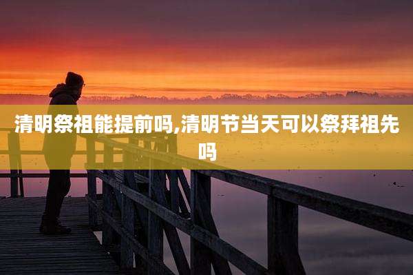清明祭祖能提前吗,清明节当天可以祭拜祖先吗