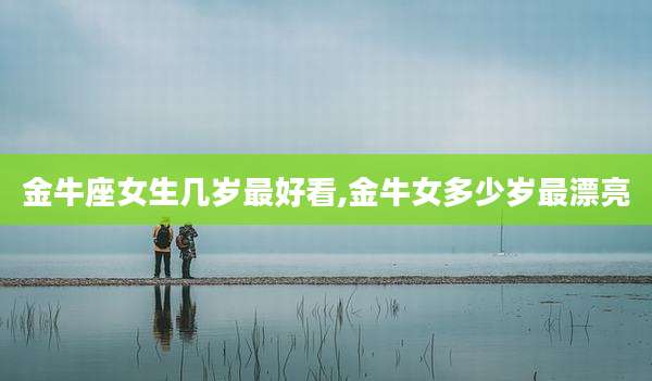 金牛座女生几岁最好看,金牛女多少岁最漂亮