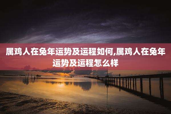 属鸡人在兔年运势及运程如何,属鸡人在兔年运势及运程怎么样