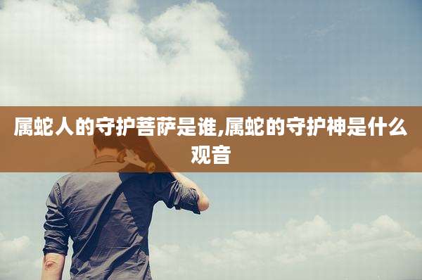 属蛇人的守护菩萨是谁,属蛇的守护神是什么观音