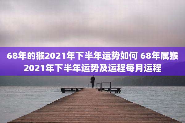 68年的猴2021年下半年运势如何 68年属猴2021年下半年运势及运程每月运程