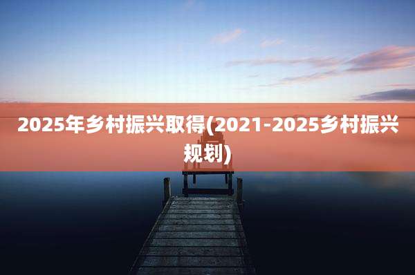 2025年乡村振兴取得(2021-2025乡村振兴规划)