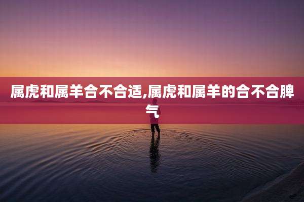 属虎和属羊合不合适,属虎和属羊的合不合脾气