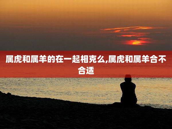 属虎和属羊的在一起相克么,属虎和属羊合不合适