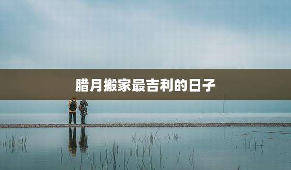 腊月搬家最吉利的日子