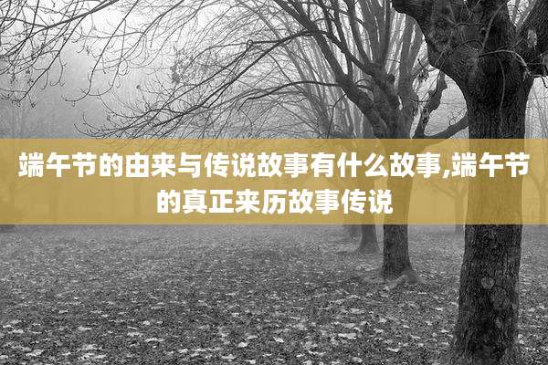 端午节的由来与传说故事有什么故事,端午节的真正来历故事传说