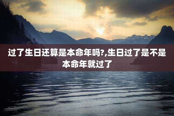 过了生日还算是本命年吗?,生日过了是不是本命年就过了
