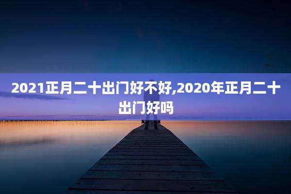 2021正月二十出门好不好,2020年正月二十出门好吗