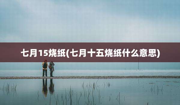 七月15烧纸(七月十五烧纸什么意思)