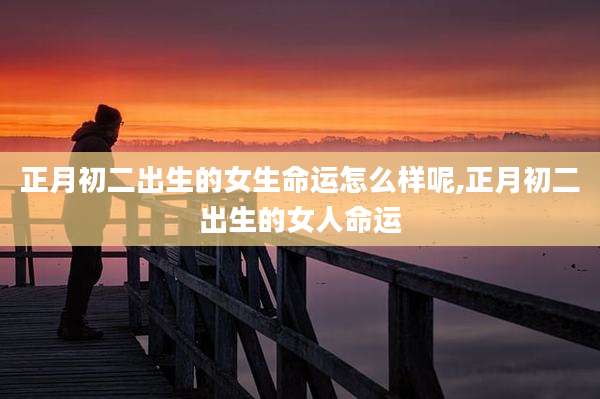 正月初二出生的女生命运怎么样呢,正月初二出生的女人命运