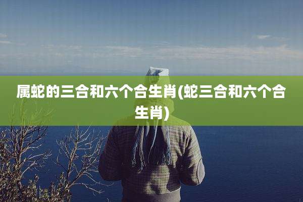 属蛇的三合和六个合生肖(蛇三合和六个合生肖)