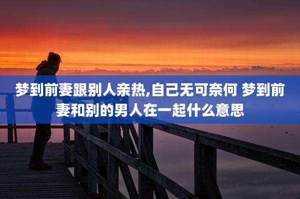 梦到前妻跟别人亲热,自己无可奈何 梦到前妻和别的男人在一起什么意思