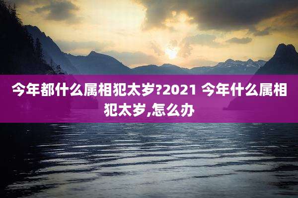 今年都什么属相犯太岁?2021 今年什么属相犯太岁,怎么办