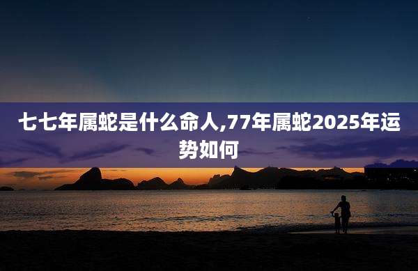 七七年属蛇是什么命人,77年属蛇2025年运势如何