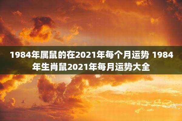 1984年属鼠的在2021年每个月运势 1984年生肖鼠2021年每月运势大全