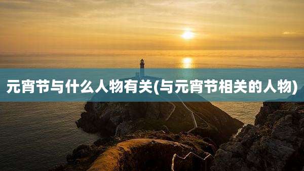 元宵节与什么人物有关(与元宵节相关的人物)