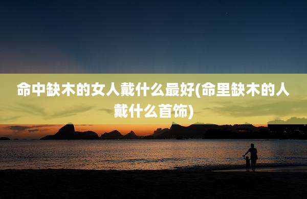 命中缺木的女人戴什么最好(命里缺木的人戴什么首饰)