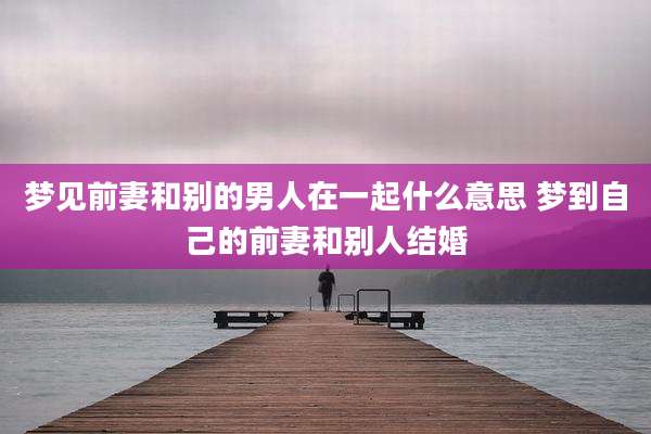 梦见前妻和别的男人在一起什么意思 梦到自己的前妻和别人结婚