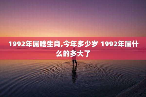 1992年属啥生肖,今年多少岁 1992年属什么的多大了