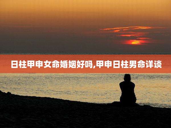 日柱甲申女命婚姻好吗,甲申日柱男命详谈