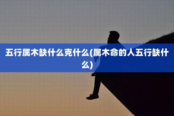 五行属木缺什么克什么(属木命的人五行缺什么)