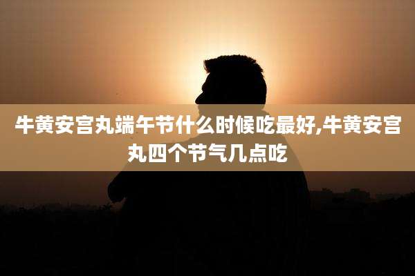 牛黄安宫丸端午节什么时候吃最好,牛黄安宫丸四个节气几点吃