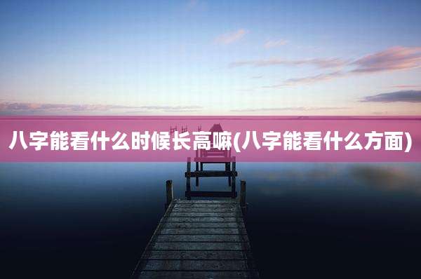 八字能看什么时候长高嘛(八字能看什么方面)