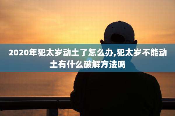 2020年犯太岁动土了怎么办,犯太岁不能动土有什么破解方法吗