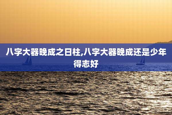 八字大器晚成之日柱,八字大器晚成还是少年得志好