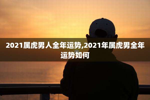 2021属虎男人全年运势,2021年属虎男全年运势如何