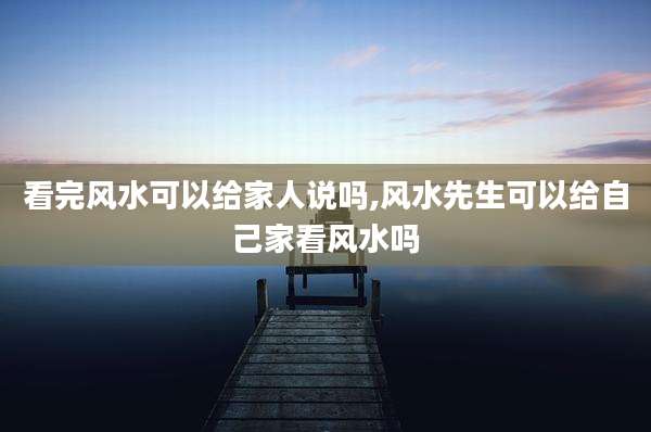 看完风水可以给家人说吗,风水先生可以给自己家看风水吗