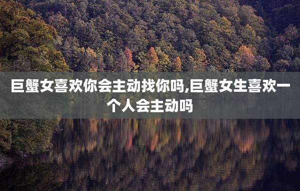 巨蟹女喜欢你会主动找你吗,巨蟹女生喜欢一个人会主动吗