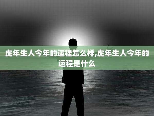 虎年生人今年的运程怎么样,虎年生人今年的运程是什么