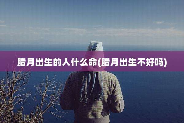 腊月出生的人什么命(腊月出生不好吗)
