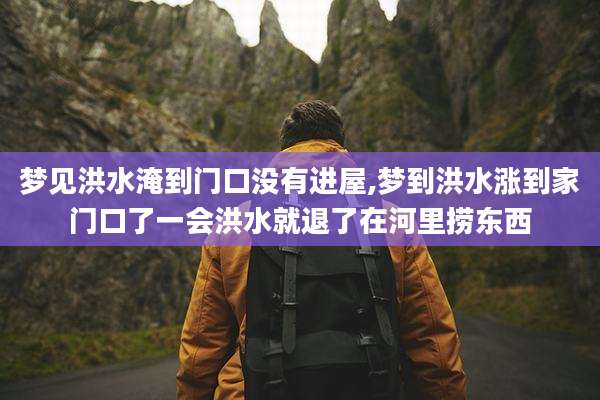 梦见洪水淹到门口没有进屋,梦到洪水涨到家门口了一会洪水就退了在河里捞东西