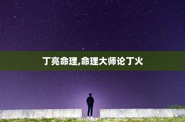 丁亮命理,命理大师论丁火