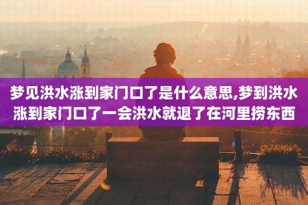 梦见洪水涨到家门口了是什么意思,梦到洪水涨到家门口了一会洪水就退了在河里捞东西