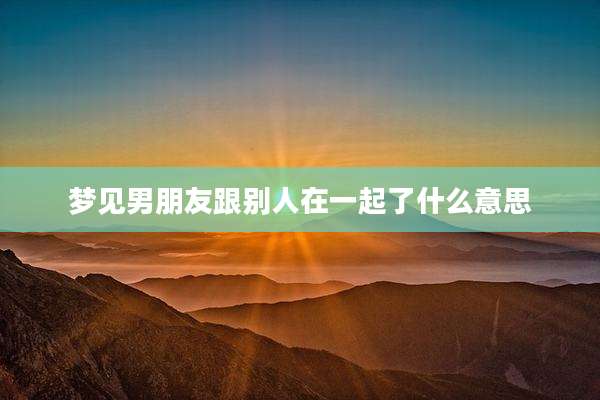 梦见男朋友跟别人在一起了什么意思