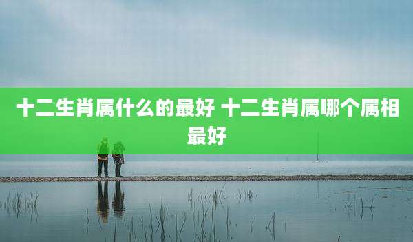 十二生肖属什么的最好 十二生肖属哪个属相最好