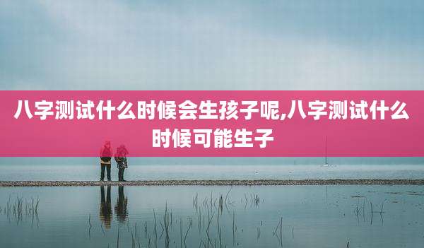 八字测试什么时候会生孩子呢,八字测试什么时候可能生子