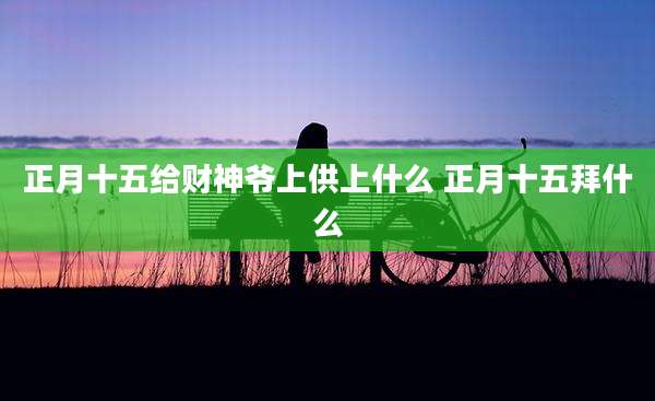 正月十五给财神爷上供上什么 正月十五拜什么