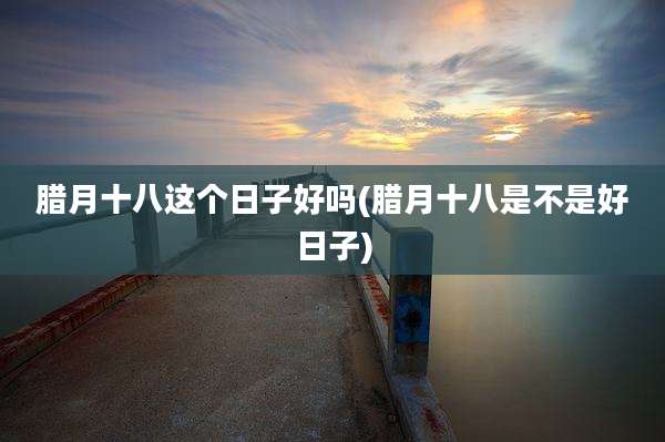 腊月十八这个日子好吗(腊月十八是不是好日子)