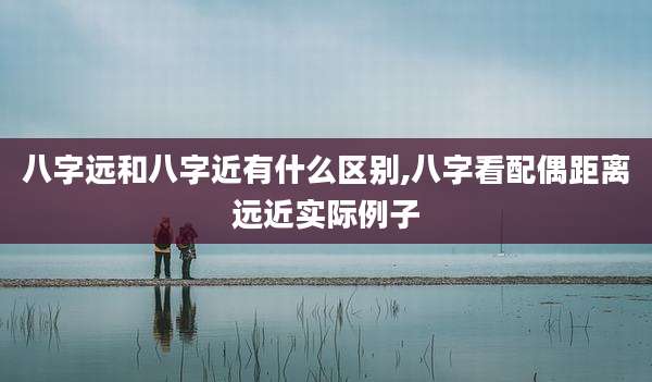 八字远和八字近有什么区别,八字看配偶距离远近实际例子