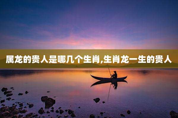 属龙的贵人是哪几个生肖,生肖龙一生的贵人