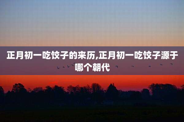 正月初一吃饺子的来历,正月初一吃饺子源于哪个朝代