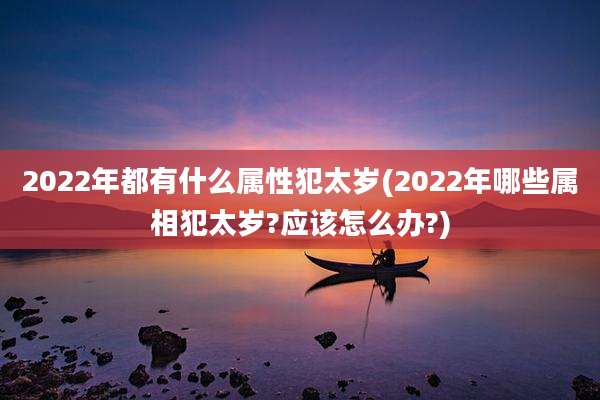 2022年都有什么属性犯太岁(2022年哪些属相犯太岁?应该怎么办?)