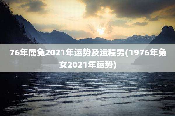 76年属兔2021年运势及运程男(1976年兔女2021年运势)