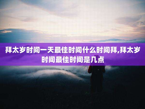 拜太岁时间一天最佳时间什么时间拜,拜太岁时间最佳时间是几点