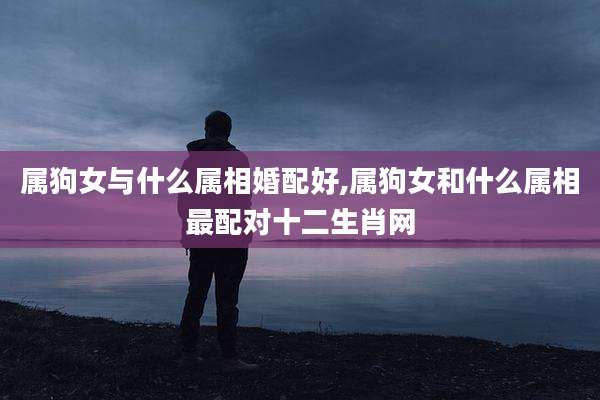 属狗女与什么属相婚配好,属狗女和什么属相最配对十二生肖网