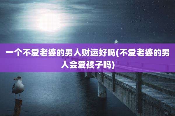 一个不爱老婆的男人财运好吗(不爱老婆的男人会爱孩子吗)